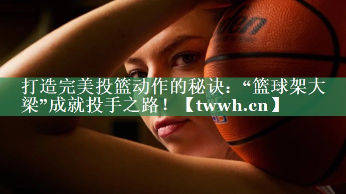 打造完美投篮动作的秘诀：“篮球架大梁”成就投手之路！