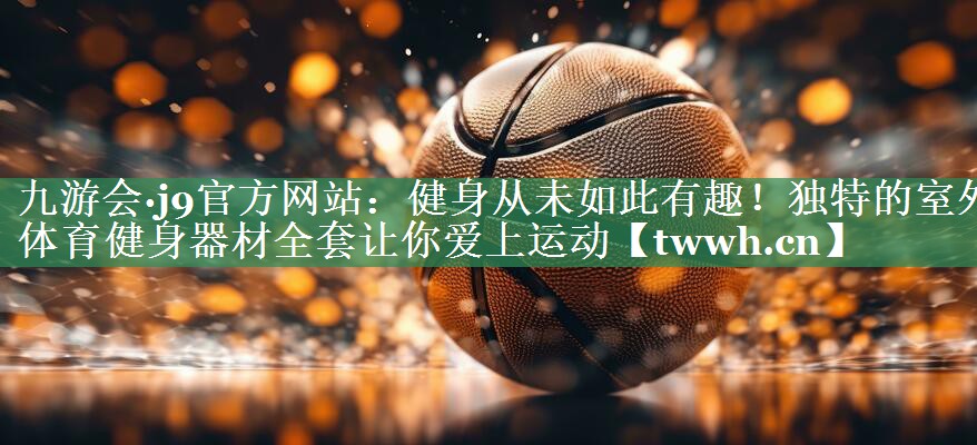 九游会·j9官方网站：健身从未如此有趣！独特的室外体育健身器材全套让你爱上运动