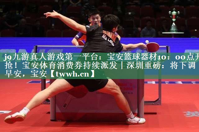 j9九游真人游戏第一平台：宝安篮球器材10：00点开抢！宝安体育消费券持续派发丨深圳重磅：将下调丨早安，宝安