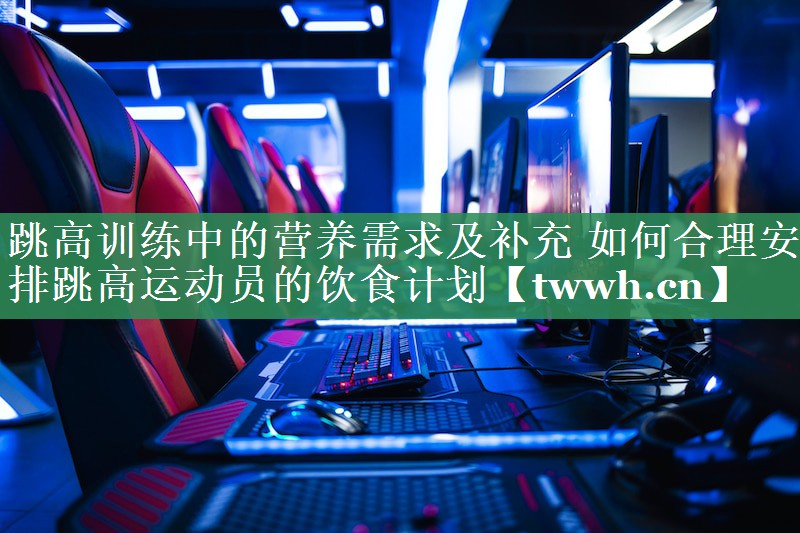 跳高训练中的营养需求及补充 如何合理安排跳高运动员的饮食计划