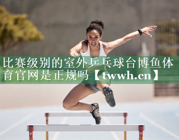 比赛级别的室外乒乓球台博鱼体育官网是正规吗