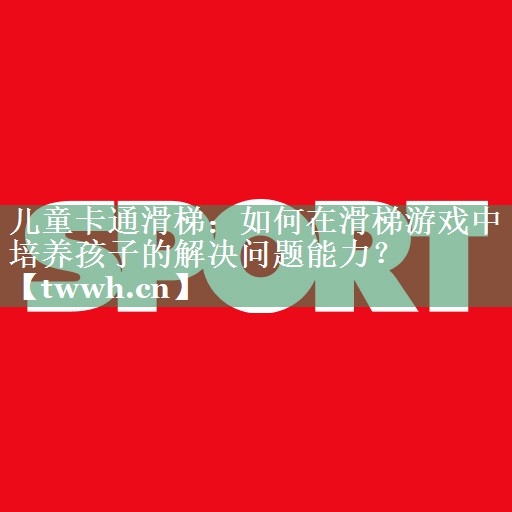 儿童卡通滑梯：如何在滑梯游戏中培养孩子的解决问题能力？