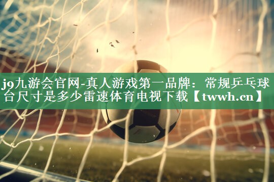 j9九游会官网-真人游戏第一品牌：常规乒乓球台尺寸是多少雷速体育电视下载