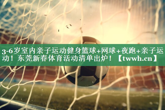 3-6岁室内亲子运动健身篮球+网球+夜跑+亲子运动！东莞新春体育活动清单出炉！