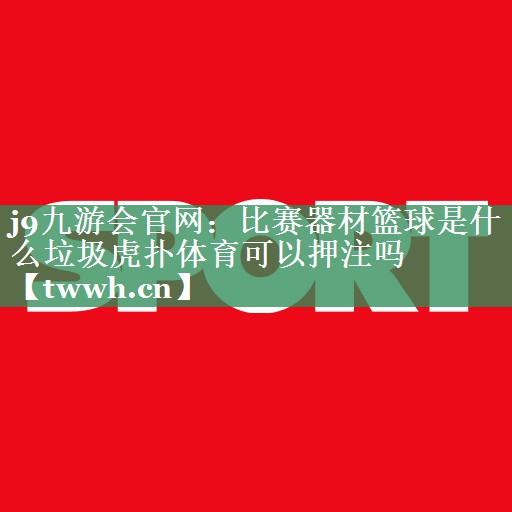 j9九游会官网：比赛器材篮球是什么垃圾虎扑体育可以押注吗
