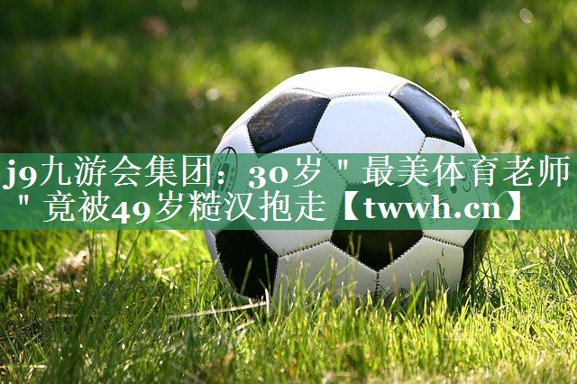 j9九游会集团：30岁＂最美体育老师＂竟被49岁糙汉抱走