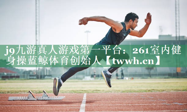 j9九游真人游戏第一平台：261室内健身操蓝鲸体育创始人