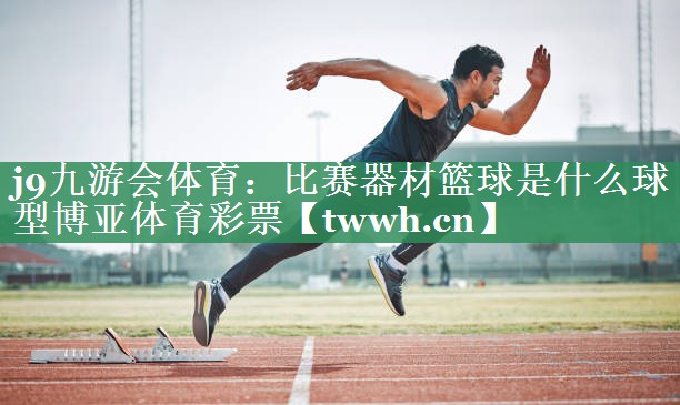 j9九游会体育：比赛器材篮球是什么球型博亚体育彩票