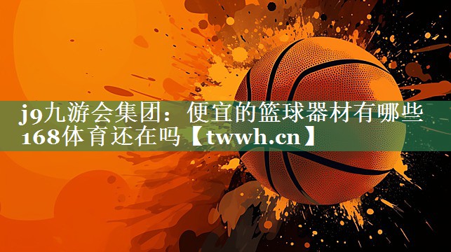 j9九游会集团：便宜的篮球器材有哪些168体育还在吗