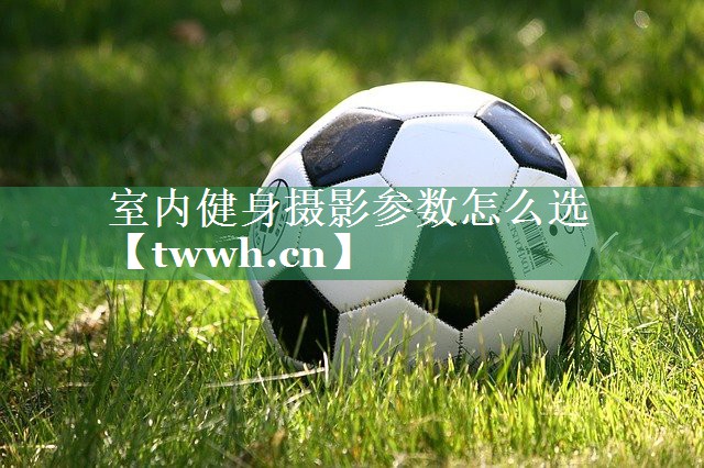 室内健身摄影参数怎么选 室内健身摄影参数怎么选