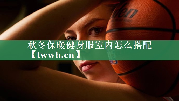 秋冬保暖健身服室内怎么搭配 秋冬保暖健身服室内怎么搭配