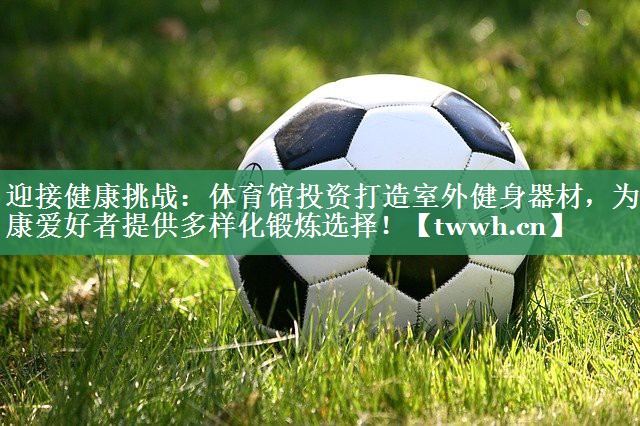 迎接健康挑战：体育馆投资打造室外健身器材，为健康爱好者提供多样化锻炼选择！