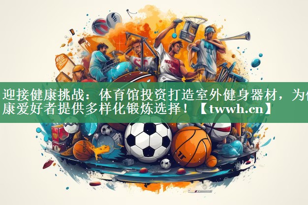 迎接健康挑战：体育馆投资打造室外健身器材，为健康爱好者提供多样化锻炼选择！