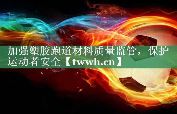 加强塑胶跑道材料质量监管，保护运动者安全